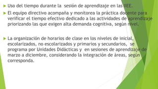  Uso del tiempo durante la sesión de aprendizaje en las IIEE.
 El equipo directivo acompaña y monitorea la práctica docente para
verificar el tiempo efectivo dedicado a las actividades de aprendizaje
priorizando las que exigen alta demanda cognitiva, según nivel.
 La organización de horarios de clase en los niveles de inicial,
escolarizados, no escolarizados y primarios y secundarios, se
programa por Unidades Didácticas y en sesiones de aprendizaje de
marzo a diciembre, considerando la integración de áreas, según
corresponda.
 