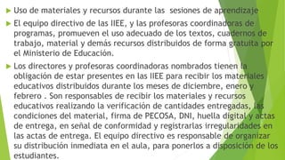 Uso de materiales y recursos durante las sesiones de aprendizaje
 El equipo directivo de las IIEE, y las profesoras coordinadoras de
programas, promueven el uso adecuado de los textos, cuadernos de
trabajo, material y demás recursos distribuidos de forma gratuita por
el Ministerio de Educación.
 Los directores y profesoras coordinadoras nombrados tienen la
obligación de estar presentes en las IIEE para recibir los materiales
educativos distribuidos durante los meses de diciembre, enero y
febrero . Son responsables de recibir los materiales y recursos
educativos realizando la verificación de cantidades entregadas, las
condiciones del material, firma de PECOSA, DNI, huella digital y actas
de entrega, en señal de conformidad y registrarlas irregularidades en
las actas de entrega. El equipo directivo es responsable de organizar
su distribución inmediata en el aula, para ponerlos a disposición de los
estudiantes.
 