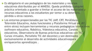  Es obligatorio el uso pedagógico de los materiales y recursos
educativos distribuidos por el MINEDU. Queda prohibida cualquier
práctica orientada a guardar o limitar el acceso de los materiales y
recursos educativos a los estudiantes por temor a su deterioro,
pérdida u otras razones.
 Los entornos proporcionados por las TIC (AIP, CRT, PerúEduca,
Televisión Educativa, Aulas funcionales y Plataforma Virtual de JEC,
entre otros) incluyen herramientas y recursos pedagógicos interactivos
(software educativo, Robótica, Videoteca educativa, Canales
educativos, Observatorio de Buenas prácticas educativas con TIC,
Cursos virtuales, Portafolio TIC del docente) y son destinados
exclusivamente al desarrollo de actividades educativaspara
enriquecerlos aprendizajes .
 