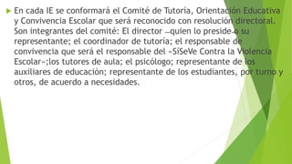  En cada IE se conformará el Comité de Tutoría, Orientación Educativa
y Convivencia Escolar que será reconocido con resolución directoral.
Son integrantes del comité: El director ̶ quien lo preside ̶o su
representante; el coordinador de tutoría; el responsable de
convivencia que será el responsable del «SíSeVe Contra la Violencia
Escolar»;los tutores de aula; el psicólogo; representante de los
auxiliares de educación; representante de los estudiantes, por turno y
otros, de acuerdo a necesidades.
 