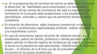  e) En la programación de las horas de tutoría se debe tener en cuenta
el desarrollo de habilidades socio-emocionales y la elaboración y
evaluación de las normas de convivencia del aula.La experiencia de
convivencia en la escuela debe proporcionar a los estudiantes los
aprendizajes, actitudes y valores que les permitirán formarse como
ciudadanos.
 En situación de detectarse algún trastorno (conductual o cognitivo),
derivarlo a profesionales especializados evitando realizar diagnósticos
y/o tratamientos a priori.
 En caso de presentarse alguna situación de violencia escolar, los
estudiantes, padres de familia, profesores y demás personal de la IE,
deben solicitar el libro de registro de incidencias de cada IE o reportar
el hecho en la plataforma web denominada «SíSeVeContra la Violencia
Escolar». El director de la IE hará uso de los procedimientos
necesarios en los plazos establecidos.
 