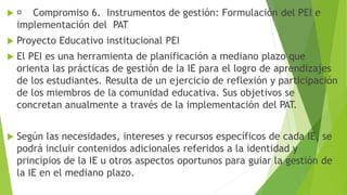  Compromiso 6. Instrumentos de gestión: Formulación del PEI e
implementación del PAT
 Proyecto Educativo institucional PEI
 El PEI es una herramienta de planificación a mediano plazo que
orienta las prácticas de gestión de la IE para el logro de aprendizajes
de los estudiantes. Resulta de un ejercicio de reflexión y participación
de los miembros de la comunidad educativa. Sus objetivos se
concretan anualmente a través de la implementación del PAT.
 Según las necesidades, intereses y recursos específicos de cada IE, se
podrá incluir contenidos adicionales referidos a la identidad y
principios de la IE u otros aspectos oportunos para guiar la gestión de
la IE en el mediano plazo.
 