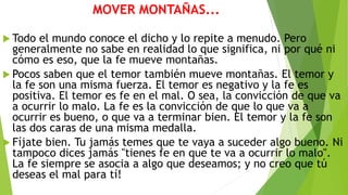 MOVER MONTAÑAS...
 Todo el mundo conoce el dicho y lo repite a menudo. Pero
generalmente no sabe en realidad lo que significa, ni por qué ni
cómo es eso, que la fe mueve montañas.
 Pocos saben que el temor también mueve montañas. El temor y
la fe son una misma fuerza. El temor es negativo y la fe es
positiva. El temor es fe en el mal. O sea, la convicción de que va
a ocurrir lo malo. La fe es la convicción de que lo que va a
ocurrir es bueno, o que va a terminar bien. El temor y la fe son
las dos caras de una misma medalla.
 Fíjate bien. Tu jamás temes que te vaya a suceder algo bueno. Ni
tampoco dices jamás "tienes fe en que te va a ocurrir lo malo".
La fe siempre se asocia a algo que deseamos; y no creo que tú
deseas el mal para tí!
 