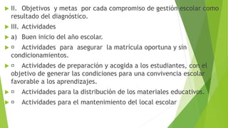  II. Objetivos y metas por cada compromiso de gestión escolar como
resultado del diagnóstico.
 III. Actividades
 a) Buen inicio del año escolar.
 Actividades para asegurar la matrícula oportuna y sin
condicionamientos.
 Actividades de preparación y acogida a los estudiantes, con el
objetivo de generar las condiciones para una convivencia escolar
favorable a los aprendizajes.
 Actividades para la distribución de los materiales educativos.
 Actividades para el mantenimiento del local escolar
 