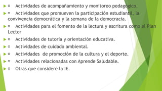  Actividades de acompañamiento y monitoreo pedagógico.
 Actividades que promueven la participación estudiantil, la
convivencia democrática y la semana de la democracia.
 Actividades para el fomento de la lectura y escritura como el Plan
Lector
 Actividades de tutoría y orientación educativa.
 Actividades de cuidado ambiental.
 Actividades de promoción de la cultura y el deporte.
 Actividades relacionadas con Aprende Saludable.
 Otras que considere la IE.
 