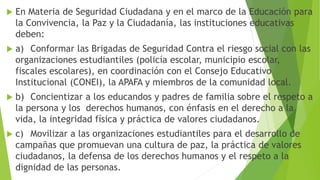  En Materia de Seguridad Ciudadana y en el marco de la Educación para
la Convivencia, la Paz y la Ciudadanía, las instituciones educativas
deben:
 a) Conformar las Brigadas de Seguridad Contra el riesgo social con las
organizaciones estudiantiles (policía escolar, municipio escolar,
fiscales escolares), en coordinación con el Consejo Educativo
Institucional (CONEI), la APAFA y miembros de la comunidad local.
 b) Concientizar a los educandos y padres de familia sobre el respeto a
la persona y los derechos humanos, con énfasis en el derecho a la
vida, la integridad física y práctica de valores ciudadanos.
 c) Movilizar a las organizaciones estudiantiles para el desarrollo de
campañas que promuevan una cultura de paz, la práctica de valores
ciudadanos, la defensa de los derechos humanos y el respeto a la
dignidad de las personas.
 