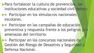 Para fortalecer la cultura de prevención, las
instituciones educativas y sociedad civil deben:
 Participar en los simulacros nacionales
escolares.
 Participar en las campañas de educación
preventiva y respuesta frente a los peligros y/o
amenazas del territorio.
 Participar en los concursos nacionales de
Gestión del Riesgo de Desastres y Seguridad y
Defensa Nacional.
 