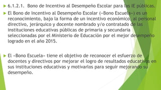  6.1.2.1. Bono de Incentivo al Desempeño Escolar para las IE públicas.
 El Bono de Incentivo al Desempeño Escolar («Bono Escuela») es un
reconocimiento, bajo la forma de un incentivo económico, al personal
directivo, jerárquico y docente nombrado y/o contratado de las
instituciones educativas públicas de primaria y secundaria
seleccionadas por el Ministerio de Educación por el mejor desempeño
logrado en el año 2015.
 El «Bono Escuela» tiene el objetivo de reconocer el esfuerzo de
docentes y directivos por mejorar el logro de resultados educativos en
sus instituciones educativas y motivarlos para seguir mejorando su
desempeño.
 