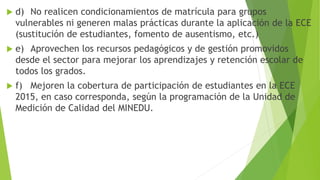  d) No realicen condicionamientos de matrícula para grupos
vulnerables ni generen malas prácticas durante la aplicación de la ECE
(sustitución de estudiantes, fomento de ausentismo, etc.)
 e) Aprovechen los recursos pedagógicos y de gestión promovidos
desde el sector para mejorar los aprendizajes y retención escolar de
todos los grados.
 f) Mejoren la cobertura de participación de estudiantes en la ECE
2015, en caso corresponda, según la programación de la Unidad de
Medición de Calidad del MINEDU.
 