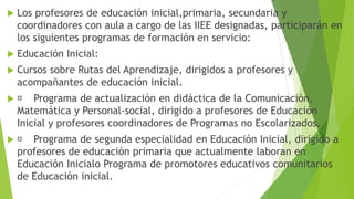  Los profesores de educación inicial,primaria, secundaria y
coordinadores con aula a cargo de las IIEE designadas, participarán en
los siguientes programas de formación en servicio:
 Educación Inicial:
 Cursos sobre Rutas del Aprendizaje, dirigidos a profesores y
acompañantes de educación inicial.
 Programa de actualización en didáctica de la Comunicación,
Matemática y Personal-social, dirigido a profesores de Educación
Inicial y profesores coordinadores de Programas no Escolarizados.
 Programa de segunda especialidad en Educación Inicial, dirigido a
profesores de educación primaria que actualmente laboran en
Educación Inicialo Programa de promotores educativos comunitarios
de Educación inicial.
 