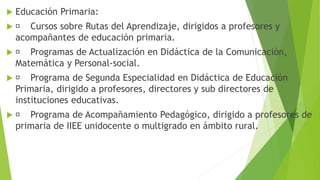  Educación Primaria:
 Cursos sobre Rutas del Aprendizaje, dirigidos a profesores y
acompañantes de educación primaria.
 Programas de Actualización en Didáctica de la Comunicación,
Matemática y Personal-social.
 Programa de Segunda Especialidad en Didáctica de Educación
Primaria, dirigido a profesores, directores y sub directores de
instituciones educativas.
 Programa de Acompañamiento Pedagógico, dirigido a profesores de
primaria de IIEE unidocente o multigrado en ámbito rural.
 