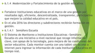  6.1.4 Modernización y Fortalecimiento de la gestión educativa.
 Fortalece instituciones educativas en el marco de una gestión por
resultados ágil, eficiente, descentralizada, transparente, participativa
que mejore la calidad educativa en el país.
 En el año 2016 los directores y subdirectores recibirán formación en
gestión.
 6.1.4.1 Semáforo Escuela
 El Sistema de Monitoreo a Instituciones Educativas «Semáforo
Escuela»es una iniciativa a nivel nacional que recoge información
clave, con apoyo de la tecnología, para mejora de las condiciones del
sector educativo. Cada monitor cuenta con una tablet con acceso a
internet para ingresar la información de cada Institución Educativa en
tiempo real.
 