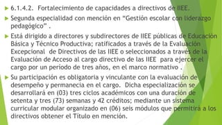  6.1.4.2. Fortalecimiento de capacidades a directivos de IIEE.
 Segunda especialidad con mención en “Gestión escolar con liderazgo
pedagógico” .
 Está dirigido a directores y subdirectores de IIEE públicas de Educación
Básica y Técnico Productiva; ratificados a través de la Evaluación
Excepcional de Directivos de las IIEE o seleccionados a través de la
Evaluación de Acceso al cargo directivo de las IIEE para ejercer el
cargo por un período de tres años, en el marco normativo .
 Su participación es obligatoria y vinculante con la evaluación de
desempeño y permanecia en el cargo. Dicha especialización se
desarrollará en (03) tres ciclos académicos con una duración de
setenta y tres (73) semanas y 42 créditos; mediante un sistema
curricular modular organizado en (06) seis módulos que permitirá a los
directivos obtener el Título en mención.
 
