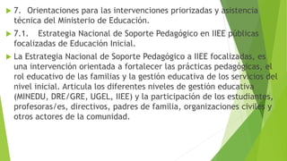  7. Orientaciones para las intervenciones priorizadas y asistencia
técnica del Ministerio de Educación.
 7.1. Estrategia Nacional de Soporte Pedagógico en IIEE públicas
focalizadas de Educación Inicial.
 La Estrategia Nacional de Soporte Pedagógico a IIEE focalizadas, es
una intervención orientada a fortalecer las prácticas pedagógicas, el
rol educativo de las familias y la gestión educativa de los servicios del
nivel inicial. Articula los diferentes niveles de gestión educativa
(MINEDU, DRE/GRE, UGEL, IIEE) y la participación de los estudiantes,
profesoras/es, directivos, padres de familia, organizaciones civiles y
otros actores de la comunidad.
 
