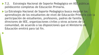  7.2. Estrategia Nacional de Soporte Pedagógico en IIEE públicas
polidocente completas de Educación Primaria.
 La Estrategia Nacional de Soporte Pedagógico busca mejorar los
aprendizajes de los estudiantes de nivel de Educación Primaria con la
participación de estudiantes, profesores, padres de familia y
directores de IIEE, organizaciones civiles y otros actores de la
comunidad, de acuerdo a las disposiciones que el Ministerio de
Educación emitirá para tal fin.

 
