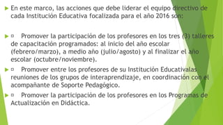  En este marco, las acciones que debe liderar el equipo directivo de
cada Institución Educativa focalizada para el año 2016 son:
 Promover la participación de los profesores en los tres (3) talleres
de capacitación programados: al inicio del año escolar
(febrero/marzo), a medio año (julio/agosto) y al finalizar el año
escolar (octubre/noviembre).
 Promover entre los profesores de su Institución Educativalas
reuniones de los grupos de interaprendizaje, en coordinación con el
acompañante de Soporte Pedagógico.
 Promover la participación de los profesores en los Programas de
Actualización en Didáctica.
 