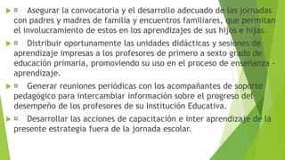  Asegurar la convocatoria y el desarrollo adecuado de las jornadas
con padres y madres de familia y encuentros familiares, que permitan
el involucramiento de estos en los aprendizajes de sus hijos e hijas.
 Distribuir oportunamente las unidades didácticas y sesiones de
aprendizaje impresas a los profesores de primero a sexto grado de
educación primaria, promoviendo su uso en el proceso de enseñanza -
aprendizaje.
 Generar reuniones periódicas con los acompañantes de soporte
pedagógico para intercambiar información sobre el progreso del
desempeño de los profesores de su Institución Educativa.
 Desarrollar las acciones de capacitación e inter aprendizaje de la
presente estrategia fuera de la jornada escolar.
 