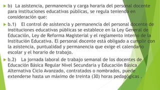  b) La asistencia, permanencia y carga horaria del personal docente
para instituciones educativas públicas, se regula teniendo en
consideración que:
 b.1) El control de asistencia y permanencia del personal docente de
instituciones educativas públicas se establece en la Ley General de
Educación, Ley de Reforma Magisterial y el reglamento interno de la
Institución Educativa. El personal docente está obligado a cumplir con
la asistencia, puntualidad y permanencia que exige el calendario
escolar y el horario de trabajo.
 b.2) La jornada laboral de trabajo semanal de los docentes de
Educación Básica Regular Nivel Secundaria y Educación Básica
Alternativa Ciclo Avanzado, contratados o nombrados, puede
extenderse hasta un máximo de treinta (30) horas pedagógicas .
 