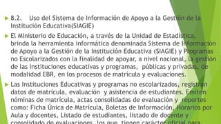  8.2. Uso del Sistema de Información de Apoyo a la Gestión de la
Institución Educativa(SIAGIE)
 El Ministerio de Educación, a través de la Unidad de Estadística,
brinda la herramienta informática denominada Sistema de Información
de Apoyo a la Gestión de la Institución Educativa (SIAGIE) y Programas
no Escolarizados con la finalidad de apoyar, a nivel nacional, la gestión
de las instituciones educativas y programas, públicas y privadas, de
modalidad EBR, en los procesos de matrícula y evaluaciones.
 Las Instituciones Educativas y programas no escolarizados, registran
datos de matrícula, evaluación y asistencia de estudiantes. Emiten
nóminas de matrícula, actas consolidadas de evaluación y reportes
como: Ficha Única de Matrícula, Boletas de Información, Horarios por
Aula y docentes, Listado de estudiantes, listado de docente y
 