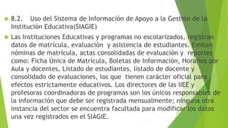  8.2. Uso del Sistema de Información de Apoyo a la Gestión de la
Institución Educativa(SIAGIE)
 Las Instituciones Educativas y programas no escolarizados, registran
datos de matrícula, evaluación y asistencia de estudiantes. Emiten
nóminas de matrícula, actas consolidadas de evaluación y reportes
como: Ficha Única de Matrícula, Boletas de Información, Horarios por
Aula y docentes, Listado de estudiantes, listado de docente y
consolidado de evaluaciones, los que tienen carácter oficial para
efectos estrictamente educativos. Los directores de las IIEE y
profesoras coordinadoras de programas son los únicos responsables de
la información que debe ser registrada mensualmente; ninguna otra
instancia del sector se encuentra facultada para modificar los datos
una vez registrados en el SIAGIE.
 