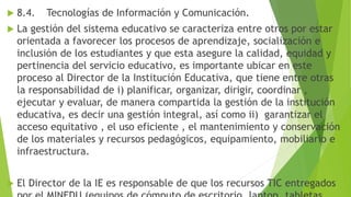  8.4. Tecnologías de Información y Comunicación.
 La gestión del sistema educativo se caracteriza entre otros por estar
orientada a favorecer los procesos de aprendizaje, socialización e
inclusión de los estudiantes y que esta asegure la calidad, equidad y
pertinencia del servicio educativo, es importante ubicar en este
proceso al Director de la Institución Educativa, que tiene entre otras
la responsabilidad de i) planificar, organizar, dirigir, coordinar ,
ejecutar y evaluar, de manera compartida la gestión de la institución
educativa, es decir una gestión integral, así como ii) garantizar el
acceso equitativo , el uso eficiente , el mantenimiento y conservación
de los materiales y recursos pedagógicos, equipamiento, mobiliario e
infraestructura.
 El Director de la IE es responsable de que los recursos TIC entregados
 