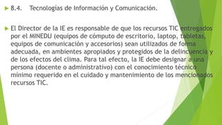  8.4. Tecnologías de Información y Comunicación.
 El Director de la IE es responsable de que los recursos TIC entregados
por el MINEDU (equipos de cómputo de escritorio, laptop, tabletas,
equipos de comunicación y accesorios) sean utilizados de forma
adecuada, en ambientes apropiados y protegidos de la delincuencia y
de los efectos del clima. Para tal efecto, la IE debe designar a una
persona (docente o administrativo) con el conocimiento técnico
mínimo requerido en el cuidado y mantenimiento de los mencionados
recursos TIC.
 