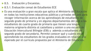  8.5. Evaluación y Encuestas.
 8.5.1. Evaluación censal de Estudiantes ECE
 Es una evaluación a gran escala que aplica el Ministerio de Educación
en todas las instituciones educativas públicas y privadas del país para
recoger información acerca de los aprendizajes de estudiantes de
segundo grado de primaria y en algunos departamentos del país a los
estudiantes de cuarto grado de primaria que tienen una lengua
materna originaria distinta al castellano y asisten a una escuela de
Educación Intercultural Bilingüe (EIB) y además a estudiantes de
segundo grado de secundaria. Permite conocer qué y cuánto están
aprendiendo los estudiantes de los grados evaluados en relación a lo
esperado por el currículo propuesto por el Ministerio de Educación.
 