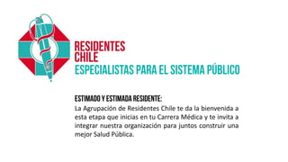 La Agrupación de Residentes Chile te da la bienvenida a
esta etapa que inicias en tu Carrera Médica y te invita a
integrar nuestra organización para juntos construir una
mejor Salud Pública.
 