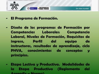 - El Programa de Formación.
- Diseño de los programas de Formación por
Competencias Laborales: Competencia
Laboral, Niveles de Formación, Requisitos de
ingreso, Perfil del equipo de
instructores, resultados de aprendizaje, ciclo
PHVA, conocimientos de conceptos y
principios.
- Etapa Lectiva y Productiva. Modalidades de
la Etapa Productiva (Reglamento del
 