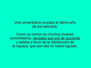 Una universitaria cursaba el último año  de sus estudios.  Como es común en muchos jóvenes  universitarios,  pensaba que era de izquierda   y estaba a favor de la distribución de  la riqueza, que aún ella no había logrado.      