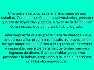 Una universitaria cursaba el último curso de sus estudios. Como es común en los universitarios, pensaba que era de izquierdas y estaba a favor de la distribución de la riqueza, que aún ella no había logrado.    Tenía vergüenza que su padre fuera de derecha y que se opusiera a los programas socialistas, proyectos de ley que otorgaban beneficios a los que no los merecían e impuestos más altos para los que tenían mayores ingresos de dinero. Sus honorables y objetivos profesores le habían asegurado que la de su papá era una filosofía equivocada.    