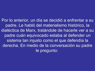 Por lo anterior, un día se decidió a enfrentar a su padre. Le habló del materialismo histórico, la dialéctica de Marx, tratándole de hacerle ver a su padre cuán equivocado estaba al defender un sistema tan injusto como el que defendía la derecha. En medio de la conversación su padre le pregunto:    