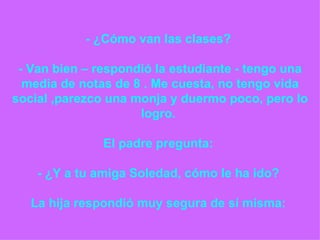 - ¿Cómo van las clases?    - Van bien – respondió la estudiante - tengo una media de notas de 8 . Me cuesta, no tengo vida social ,parezco una monja y duermo poco, pero lo logro.    El padre pregunta:    - ¿Y a tu amiga Soledad, cómo le ha ido?    La hija respondió muy segura de sí misma:  