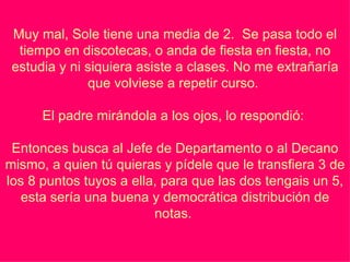 Muy mal, Sole tiene una media de 2.  Se pasa todo el tiempo en discotecas, o anda de fiesta en fiesta, no estudia y ni siquiera asiste a clases. No me extrañaría que volviese a repetir curso.    El padre mirándola a los ojos, lo respondió:    Entonces busca al Jefe de Departamento o al Decano mismo, a quien tú quieras y pídele que le transfiera 3 de los 8 puntos tuyos a ella, para que las dos tengais un 5, esta sería una buena y democrática distribución de notas.    