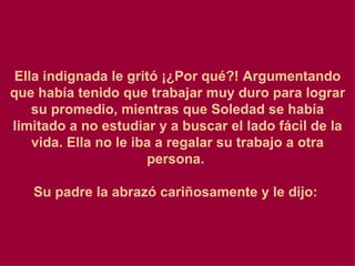 Ella indignada le gritó ¡¿Por qué?! Argumentando que había tenido que trabajar muy duro para lograr su promedio, mientras que Soledad se había limitado a no estudiar y a buscar el lado fácil de la vida. Ella no le iba a regalar su trabajo a otra persona.    Su padre la abrazó cariñosamente y le dijo:  