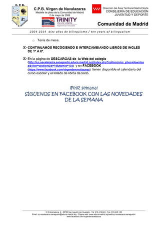 C.P.B. Virgen de Navalazarza
Medalla de plata de la Comunidad de Madrid
2 de mayo de 2008
Dirección del Área Territorial Madrid Norte
CONSEJERÍA DE EDUCACIÓN
JUVENTUD Y DEPORTE
Comunidad de Madrid
2004-2014 di ez años de bili ngüi sm o / ten y ears of bili nguali sm
C/ Extremadura, 2.- 28750 San Agustín del Guadalix .-Tel. 918.418.643.- Fax 918.435.129
Email: cp.navalazarza.sanagustin@educa.madrid.org.- Página web: www.educa.madrid.org/web/cp.navalazarza.sanagustin/
www.facebook.com/virgendenavalazarza
o Tenis de mesa.
 CONTINUAMOS RECOGIENDO E INTERCAMBIANDO LIBROS DE INGLÉS
DE 1º A 6º.
 En la página de DESCARGAS de la Web del colegio
(http://cp.navalazarza.sanagustin.educa.madrid.org/index.php?option=com_phocadownloa
d&view=section&id=19&Itemid=135) y en FACEBOOK
(https://www.facebook.com/virgendenavalazarza) tienen disponible el calendario del
curso escolar y el listado de libros de texto.
¡Feliz semana!
SÍGUENOS EN FACEBOOK CON LAS NOVEDADES
DE LA SEMANA
 