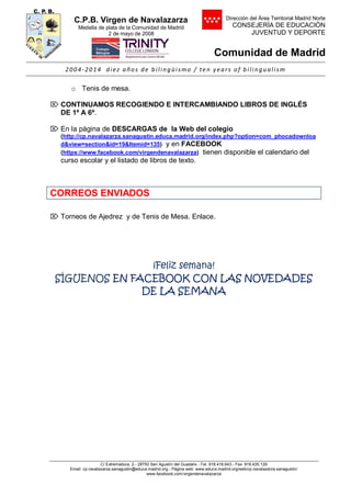 C.P.B. Virgen de Navalazarza
Medalla de plata de la Comunidad de Madrid
2 de mayo de 2008
Dirección del Área Territorial Madrid Norte
CONSEJERÍA DE EDUCACIÓN
JUVENTUD Y DEPORTE
Comunidad de Madrid
2004- 2014 diez años de bilingüismo / te n years of bilingualism
C/ Extremadura, 2.- 28750 San Agustín del Guadalix .-Tel. 918.418.643.- Fax 918.435.129
Email: cp.navalazarza.sanagustin@educa.madrid.org.- Página web: www.educa.madrid.org/web/cp.navalazarza.sanagustin/
www.facebook.com/virgendenavalazarza
o Tenis de mesa.
 CONTINUAMOS RECOGIENDO E INTERCAMBIANDO LIBROS DE INGLÉS
DE 1º A 6º.
 En la página de DESCARGAS de la Web del colegio
(http://cp.navalazarza.sanagustin.educa.madrid.org/index.php?option=com_phocadownloa
d&view=section&id=19&Itemid=135) y en FACEBOOK
(https://www.facebook.com/virgendenavalazarza) tienen disponible el calendario del
curso escolar y el listado de libros de texto.
CORREOS ENVIADOS
 Torneos de Ajedrez y de Tenis de Mesa. Enlace.
¡Feliz semana!
SÍGUENOS EN FACEBOOK CON LAS NOVEDADES
DE LA SEMANA
 