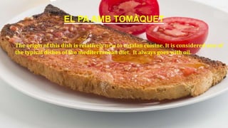 EL PA AMB TOMÀQUET
The origin of this dish is relatively new to catalan cuisine. It is considered one of
the typical dishes of the mediterranean diet. It always goes with oil.
 