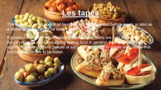 Les tapes
The tapes is a small portion of food that it is usually eaten before meals or also as
a nibble or snack. It can be tasted all around Spain.
It consists of a small mouthwatering meal,usually there are nuts,salted
fish,olives,chips,and other strong-tasting food.In general, they are made up of
ingredients such as ham,cheese or salty fish,combined to create tasty mixes that
turn to be attractive to be eaten.
 