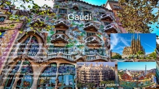 Gaudí
La pedrera
Antoni Gaudí was a modernist Catalan architect who has been recognized
internationally as one of the most relevant geniuses of his discipline. His first
works were influenced by various styles, until he reached the explosion of
modernism in which he managed to implant his
own style. He transformed the old mosaic
into trencadís which means “broken into small pieces”, turned into a new
technique.
The most famous Gaudí building around the world,
without a doubt is the Sagrada Familia.
Sagrada familia
 