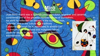 Miró
Joan Miró i Ferrà was a Spanish painter, sculptor, engraver and ceramist,
considered one of the greatest representatives of Surrealism. In
his work he reflected his interest in the subconscious, in the
"infantile" and in the culture and traditions of
Catalonia. Although he is associated to abstract art due to
his mature style of stylized and imaginary forms, in his
youth he began in figuration, with strong fauvist, cubist and
expressionist influences
 