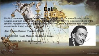 Dalí
His birth name was Salvador Felipe Jacinto Dalí i Domènech. He was a Spanish painter,
sculptor, engraver, scenographer and writer of the 20th century. He is considered one of the
greatest representatives of Surrealism. He died in 1989. Here in Spain we have three
museums dedicated to Dali :
-Dalí Theater-Museum (Figueras, Spain).
-Salvador Dalí House-Museum (Cadaqués, Spain).
-Púbol Castle (La Pera, Spain).
 