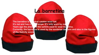 La barretina
The barretina is a typical catalan wool hat.
It’s red and has a black stripe. It’s only worn by men.
Years ago the jews and the sailors used to wear barretina.
Currently, the barretina is used by the sardanas dancers and also in the figures
of the Nativity scene.
 
