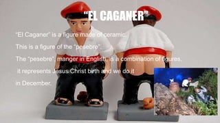 “EL CAGANER”
“El Caganer” is a figure made of ceramic.
This is a figure of the “pesebre”.
The “pesebre”, manger in English, is a combination of figures,
it represents Jesus Christ birth and we do it
in December.
 