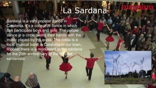 La Sardana
Sardana is a very popular dance in
Catalonia. It’s a collective dance in which
can participate boys and girls. The people
dance in a circle taking their hands with the
music played by the cobla. The cobla is a
local musical band in Catalonia.In our town,
Ripollet there is a monument to the sardana
for the 29th anniversary of the Ripollet
sardanista.
 
