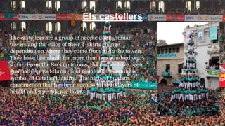 Els castellers
The castellers are a group of people doing human
towers and the color of their T-shirts change
depending on where they come from to do the towers.
They have been built for more than two hundred years
so far. From the 80's up to now, the castles have been
gradually spread throughout Catalonia becoming a
symbol of Catalan identity. The highest human
construction that has been seen so far is 10 layers of
height and 3 people per layer.
 