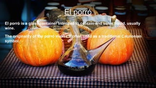 El porró
El porró is a glass container intended to contain and serve liquid, usually
wine.
The originality of the porró makes it often used as a traditional Catalonian
symbol.
 