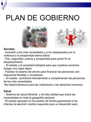 PLAN DE GOBIERNO  Sociales -Inclusión a los más necesitados y a los desplazados por la violencia a la prosperidad democrática - Paz, seguridad, justicia y prosperidad para poner fin al desplazamiento -  El estado y la sociedad trabajará para que nuestros ancianos tengan una vejez digna - Facilitar el sistema de ahorro para financiar las pensiones con esquemas flexibles y novedosos. -  El estado  contribuirá directamente a complementar las pensiones de los más necesitados No habrá tolerancia para las violaciones a los derechos humanos Salud -  Sistema de salud eficiente  y de alta calidad que cubra las necesidades en toda la geografía nacional  - El estado apoyado en los padres de familia garantizará a los infantes la atención médica requerida para un desarrollo sano 