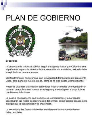 PLAN DE GOBIERNO  Seguridad   - Con ayuda de la fuerza pública seguir trabajando hasta que Colombia sea el país más seguro de américa latina, combatiendo terroristas, extorsionistas y explotadores de campesinos.   Mantendremos el compromiso  con la seguridad democrática del presidente Uribe, será parte de nuestro credo, como lo ha sido en los últimos 8 años.   Nuestras ciudades alcanzarán estándares internacionales de seguridad con base en una policía con nuevas estrategias que se adapten a las prácticas cambiantes del crimen.   La policía nacional junto con los hogares, comerciantes y empresarios coordinarán las metas de disminución del crimen, en un trabajo basado en la inteligencia, la cooperación y la prevención.   La sociedad y las fuerzas del orden no tolerarán los comportamientos delincuenciales 