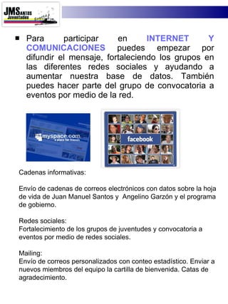 Para participar en  INTERNET Y COMUNICACIONES  puedes empezar por difundir el mensaje, fortaleciendo los grupos en las diferentes redes sociales y ayudando a aumentar nuestra base de datos. También puedes hacer parte del grupo de convocatoria a eventos por medio de la red. Cadenas informativas: Envío de cadenas de correos electrónicos con datos sobre la hoja de vida de Juan Manuel Santos y  Angelino Garzón y el programa de gobierno. Redes sociales: Fortalecimiento de los grupos de juventudes y convocatoria a eventos por medio de redes sociales. Mailing:  Envío de correos personalizados con conteo estadístico. Enviar a nuevos miembros del equipo la cartilla de bienvenida. Catas de agradecimiento. 